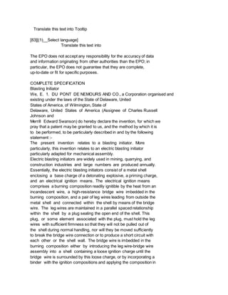 Translate this text into Tooltip
[83][(1)__Select language]
Translate this text into
The EPO does not accept any responsibility for the accuracy of data
and information originating from other authorities than the EPO; in
particular, the EPO does not guarantee that they are complete,
up-to-date or fit for specific purposes.
COMPLETE SPECIFICATION
Blasting Initiator
We, E. 1. DU PONT DE NEMOURS AND CO., a Corporation organised and
existing under the laws of the State of Delaware, United
States of America, of Wilmington, State of
Delaware, United States of America (Assignee of Charles Russell
Johnson and
Merrill Edward Swanson) do hereby declare the invention, for which we
pray that a patent may be granted to us, and the method by which it is
to be performed, to be particularly described in and by the following
statement :-
The present invention relates to a blasting initiator. More
particularly, this invention relates to an electric blasting initiator
particularly adapted for mechanical assembly.
Electric blasting initiators are widely used in mining, quarrying, and
construction industries and large numbers are produced annually.
Essentially, the electric blasting initiators consist of a metal shell
enclosing a base charge of a detonating explosive, a priming charge,
and an electrical ignition means. The electrical ignition means
comprises a burning composition readily ignitible by the heat from an
incandescent wire, a high-resistance bridge wire imbedded in the
burning composition, and a pair of leg wires leading from outside the
metal shell and connected within the shell by means of the bridge
wire. The leg wires are maintained in a parallel spaced relationship
within the shell by a plug sealing the open end of the shell. This
plug, or some element associated with the plug, must hold the leg
wires with sufficient firmness so that they will not be pulled out of
the shell during normal handling, nor will they be moved sufficiently
to break the bridge wire connection or to produce a short circuit with
each other or the shell wall. The bridge wire is imbedded in the
burning composition either by introducing the leg wire-bridge wire
assembly into a shell containing a loose ignition charge until the
bridge wire is surrounded by this loose charge, or by incorporating a
binder with the ignition compositions and applying the composition in
 
