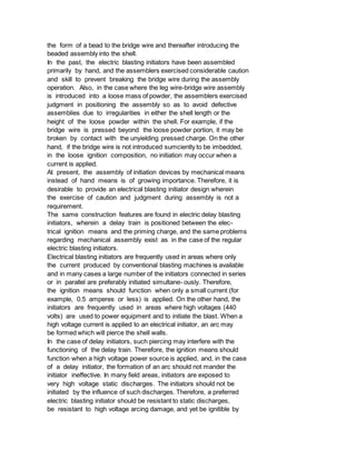 the form of a bead to the bridge wire and thereafter introducing the
beaded assembly into the shell.
In the past, the electric blasting initiators have been assembled
primarily by hand, and the assemblers exercised considerable caution
and skill to prevent breaking the bridge wire during the assembly
operation. Also, in the case where the leg wire-bridge wire assembly
is introduced into a loose mass of powder, the assemblers exercised
judgment in positioning the assembly so as to avoid defective
assemblies due to irregularities in either the shell length or the
height of the loose powder within the shell. For example, if the
bridge wire is pressed beyond the loose powder portion, it may be
broken by contact with the unyielding pressed charge. On the other
hand, if the bridge wire is not introduced sumciently to be imbedded,
in the loose ignition composition, no initiation may occur when a
current is applied.
At present, the assembly of initiation devices by mechanical means
instead of hand means is of growing importance. Therefore, it is
desirable to provide an electrical blasting initiator design wherein
the exercise of caution and judgment during assembly is not a
requirement.
The same construction features are found in electric delay blasting
initiators, wherein a delay train is positioned between the elec-
trical ignition means and the priming charge, and the same problems
regarding mechanical assembly exist as in the case of the regular
electric blasting initiators.
Electrical blasting initiators are frequently used in areas where only
the current produced by conventional blasting machines is available
and in many cases a large number of the initiators connected in series
or in parallel are preferably initiated simultane- ously. Therefore,
the ignition means should function when only a small current (for
example, 0.5 amperes or less) is applied. On the other hand, the
initiators are frequently used in areas where high voltages (440
volts) are used to power equipment and to initiate the blast. When a
high voltage current is applied to an electrical initiator, an arc may
be formed which will pierce the shell walls.
In the case of delay initiators, such piercing may interfere with the
functioning of the delay train. Therefore, the ignition means should
function when a high voltage power source is applied, and, in the case
of a delay initiator, the formation of an arc should not mander the
initiator ineffective. In many field areas, initiators are exposed to
very high voltage static discharges. The initiators should not be
initiated by the influence of such discharges. Therefore, a preferred
electric blasting initiator should be resistant to static discharges,
be resistant to high voltage arcing damage, and yet be ignitible by
 