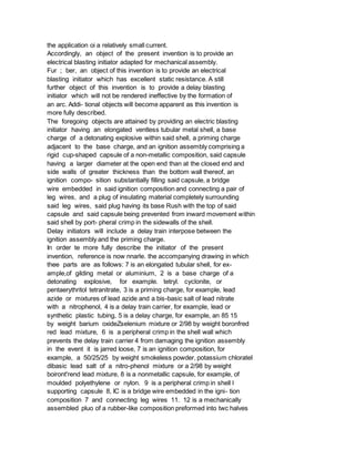 the application oi a relatively small current.
Accordingly, an object of the present invention is to provide an
electrical blasting initiator adapted for mechanical assembly.
Fur ; ber, an object of this invention is to provide an electrical
blasting initiator which has excellent static resistance. A still
further object of this invention is to provide a delay blasting
initiator which will not be rendered ineffective by the formation of
an arc. Addi- tional objects will become apparent as this invention is
more fully described.
The foregoing objects are attained by providing an electric blasting
initiator having an elongated ventless tubular metal shell, a base
charge of a detonating explosive within said shell, a priming charge
adjacent to the base charge, and an ignition assembly comprising a
rigid cup-shaped capsule of a non-metallic composition, said capsule
having a larger diameter at the open end than at the closed end and
side walls of greater thickness than the bottom wall thereof, an
ignition compo- sition substantially filling said capsule, a bridge
wire embedded in said ignition composition and connecting a pair of
leg wires, and a plug of insulating material completely surrounding
said leg wires, said plug having its base Rush with the top of said
capsule and said capsule being prevented from inward movement within
said shell by port- pheral crimp in the sidewalls of the shell.
Delay initiators will include a delay train interpose between the
ignition assembly and the priming charge.
In order te more fully describe the initiator of the present
invention, reference is now nnarle. the accompanying drawing in which
thee parts are as follows: 7 is an elongated tubular shell, for ex-
ample,of gilding metal or aluminium, 2 is a base charge of a
detonating explosive, for example. tetryl. cyclonite, or
pentaerythritol tetranitrate, 3 is a priming charge, for example, lead
azide or mixtures of lead azide and a bis-basic salt of lead nitrate
with a nitrophenol, 4 is a delay train carrier, for example, lead or
synthetic plastic tubing, 5 is a delay charge, for example, an 85 15
by weight barium oxideZselenium mixture or 2/98 by weight boronfred
red lead mixture, 6 is a peripheral crimp in the shell wall which
prevents the delay train carrier 4 from damaging the ignition assembly
in the event it is jarred loose, 7 is an ignition composition, for
example, a 50/25/25 by weight smokeless powder, potassium chlorateI
dibasic lead salt of a nitro-phenol mixture or a 2/98 by weight
boiront'rend lead mixture, 8 is a nonmetallic capsule, for example, of
moulded polyethylene or nylon. 9 is a peripheral crimp in shell l
supporting capsule 8, IC is a bridge wire embedded in the igni- tion
composition 7 and connecting leg wires 11. 12 is a mechanically
assembled pluo of a rubber-like composition preformed into twc halves
 