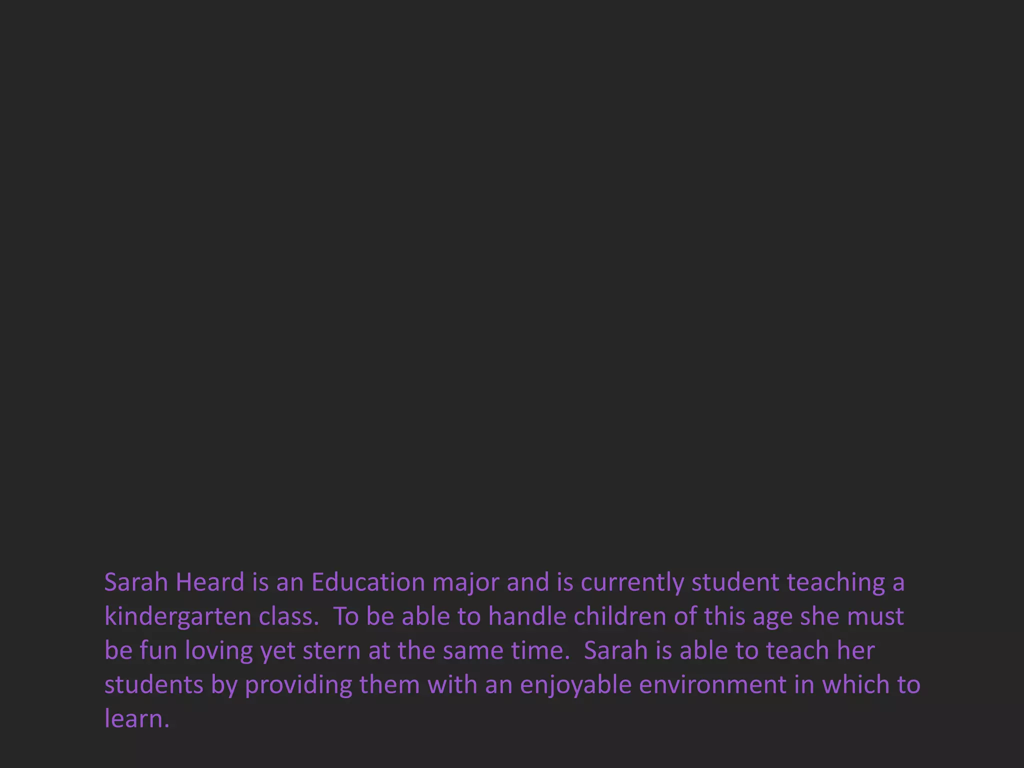 Sarah Heard is an Education major and is currently student teaching a
kindergarten class. To be able to handle children of this age she must
be fun loving yet stern at the same time. Sarah is able to teach her
students by providing them with an enjoyable environment in which to
learn.
 