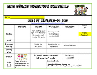Mrs. Stiles’ Homework Calendar
Name:_______________________________
Week of August 19-23 , 2013
http://school.berkeleyprep.org/lower/llinks/third/thirdll.htm
MONDAY TUESDAY WEDNESDAY THURSDAY
TOTAL

Reading
Enjoy reading a just
right book choice for
30 minutes each
evening this week.
Reading Counts
testing begins
Monday, 8/26!
Happy
Weekend!
Math
Grammar/
Writing
The Big Day
Worksheet
Breaking the Ice
Worksheet
Math Worksheet
Wordly
Wise
OTHER
All About Me Puzzle Pieces
Information “Heads”
Due: Friday,
August 23
Extra

Please bring in a
small 3X3 photo for
a special project by
8/23.
Upcoming Events:
**Labor Day Holiday, Monday, 9/2
**Third Grade Parent Coffee, Tuesday, 9/10, 8:30 AM
 