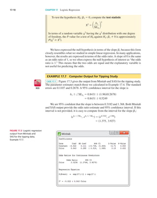 17-10	 CHAPTER 17  Logistic Regression
To test the hypothesis H0: ␤1 5 0, compute the test statistic
X2
5 1
b1
SEb1
2
2
In terms of a random variable ␹2
having the ␹2
distribution with one degree
of freedom, the P-value for a test of H0 against Ha: ␤1 Þ 0 is approximately
Ps␹2
$ X2
d.
We have expressed the null hypothesis in terms of the slope ␤1 because this form
closely resembles what we studied in simple linear regression. In many applications,
however, the results are expressed in terms of the odds ratio. A slope of 0 is the same
as an odds ratio of 1, so we often express the null hypothesis of interest as “the odds
ratio is 1.” This means that the two odds are equal and the explanatory variable is
not useful for predicting the odds.
EXAMPLE 17.7  Computer Output for Tipping Study
CASE 17.1 Figure 17.3 gives the output from Minitab and SAS for the tipping study.
The parameter estimates match those we calculated in Example 17.4. The standard
errors are 0.1107 and 0.2678. A 95% confidence interval for the slope is
b1 6 z*
SEb1
5 0.8431 6 s1.96ds0.2678d
5 0.8431 6 0.5249
We are 95% confident that the slope is between 0.3182 and 1.368. Both Minitab
and SAS output provide the odds ratio estimate and 95% confidence interval. If this
interval is not provided, it is easy to compute from the interval for the slope ␤1:
seb12z*
SEb1
, eb11z*
SEb1
d 5 se0.3182
, e1.368
d
5 s1.375, 3.927d
RED
DATA
Minitab
Figure 17.3  Logistic regression
output from Minitab and
SAS for the tipping data,
Example 17.7.
Moore_4e_CH17_Printer.indd 10 10/9/15 11:47 AM
 