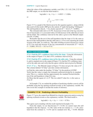 17-14	 CHAPTER 17  Logistic Regression
where the values of the explanatory variable x are 0.96, 1.33, 1.63, 2.04, 2.32. From
the JMP output, we see that the fitted model is
logsoddsd 5 b0 1 b1x 5 24.8923 1 3.1088x
or
p⁄
1 2 p⁄ 5 e24.892313.1088x
Figure 17.5 is a graph of the fitted p⁄
given by this equation against x, along with the
data used to fit the model. JMP gives the statistic X2
under the heading “ChiSquare.”
The null hypothesis that ␤1 5 0 is clearly rejected (X2
5 64.23, P , 0.0001).
The estimated odds ratio is 22.394. An increase of one unit in the log concentra-
tion of insecticide (x) is associated with a 22-fold increase in the odds that an insect
will be killed. The confidence interval for the odds is given in the Minitab output:
s10.470, 47.896d.
Remember that the test of the null hypothesis that the slope is 0 is the same as
the test of the null hypothesis that the odds ratio is 1. If we were reporting the results
in terms of the odds, we could say, “The odds of killing an insect increase by a factor
of 22.3 for each unit increase in the log concentration of insecticide (X2
5 64.23,
P , 0.0001; 95% CI = 10.5 to 47.9).”
Apply your Knowledge
17.11  Find the 95% confidence interval for the slope.  Using the information
in the output of Figure 17.6, find a 95% confidence interval for ␤1.
17.12  Find the 95% confidence interval for the odds ratio.  Using the estimate
b1 and its standard error in the output of Figure 17.6, find the 95% confidence inter-
val for the odds ratio and verify that this agrees with the interval given by Minitab.
17.13  X2
or z.  The Minitab output in Figure 17.6 does not give the value of X2
.
The column labeled “Z-Value” provides similar information.
(a) Find the value under the heading “Z-Value” for the predictor LCONC.
Verify that this value is simply the estimated coefficient divided by its standard
error. This is a z statistic that has approximately the standard Normal distribu-
tion if the null hypothesis (slope 0) is true.
(b) Show that the square of z is X2
. The two-sided P-value for z is the same as
P for X2
.
In Example 17.6, we studied the problem of predicting whether a movie will be
profitable using the log opening-weekend revenue as the explanatory variable. We
now revisit this example to include the results of inference.
EXAMPLE 17.10  Predicting a Movie’s Profitability
Figure 17.7 gives the output from Minitab for a logistic regression analysis using log
opening-weekend revenue as the explanatory variable. The fitted model is
logsoddsd 5 b0 1 b1x 5 21.41 1 0.781x
This agrees up to rounding with the result reported in Example 17.6.
From the output, we see that because P 5 0.148, we cannot reject the null
hypothesis that the slope ␤1 5 0. The value of the test statistic is z 5 1.45, calcu-
lated from the estimate b1 5 0.781 and its standard error SEb1
5 0.540. Minitab
MOVPROF
DATA
Moore_4e_CH17_Printer.indd 14 10/9/15 11:47 AM
 