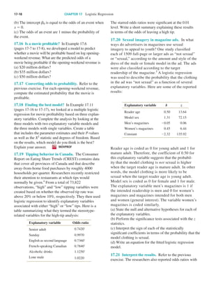 17-18	 CHAPTER 17  Logistic Regression
(b) The intercept ␤0 is equal to the odds of an event when
x 5 0.
(c) The odds of an event are 1 minus the probability of
the event.
17.16  Is a movie profitable?  In Example 17.6
(pages 17-7 to 17-8), we developed a model to predict
whether a movie will be profitable based on log opening-
weekend revenue. What are the predicted odds of a
movie being profitable if the opening-weekend revenue is
(a) $20 million dollars?
(b) $35 million dollars?
(c) $50 million dollars?
17.17  Converting odds to probability.  Refer to the
previous exercise. For each opening-weekend revenue,
compute the estimated probability that the movie is
profitable.
17.18  Finding the best model?  In Example 17.11
(pages 17-16 to 17-17), we looked at a multiple logistic
regression for movie profitability based on three explan-
atory variables. Complete the analysis by looking at the
three models with two explanatory variable models and
the three models with single variables. Create a table
that includes the parameter estimates and their P-values
as well as the X2
statistic and degrees of freedom. Based
on the results, which model do you think is the best?
Explain your answer.   MOVPROF
17.19  Tipping behavior in Canada.  The Consumer
Report on Eating Share Trends (CREST) contains data
that cover all provinces of Canada and that describe
away-from-home food purchases by roughly 4000
households per quarter. Researchers recently restricted
their attention to restaurants at which tips would
normally be given.4
From a total of 73,822
observations, “high” and “low” tipping variables were
created based on whether the observed tip rate was
above 20% or below 10%, respectively. They then used
logistic regression to identify explanatory variables
associated with either “high” or “low” tips. Here is a
table summarizing what they termed the stereotype-
related variables for the high-tip analysis:
Explanatory variable Odds ratio
Senior adult 0.7420*
Sunday 0.9970
English as second language 0.7360*
French-speaking Canadian 0.7840*
Alcoholic drinks 1.1250*
Lone male 1.0220
The starred odds ratios were significant at the 0.01
level. Write a short summary explaining these results
in terms of the odds of leaving a high tip.
17.20  Sexual imagery in magazine ads.  In what
ways do advertisers in magazines use sexual
imagery to appeal to youth? One study classified
each of 1509 full-page or larger ads as “not sexual”
or “sexual,” according to the amount and style of the
dress of the male or female model in the ad. The ads
were also classified according to the target
readership of the magazine.5
A logistic regression
was used to describe the probability that the clothing
in the ad was “not sexual” as a function of several
explanatory variables. Here are some of the reported
results:
Explanatory variable b z
Reader age 0.50 13.64
Model sex 1.31 72.15
Men’s magazines 20.05 0.06
Women’s magazines 0.45 6.44
Constant 22.32 135.92
Reader age is coded as 0 for young adult and 1 for
mature adult. Therefore, the coefficient of 0.50 for
this explanatory variable suggests that the probabil-
ity that the model clothing is not sexual is higher
when the target reader age is mature adult. In other
words, the model clothing is more likely to be
sexual when the target reader age is young adult.
Model sex is coded as 0 for female and 1 for male.
The explanatory variable men’s magazines is 1 if
the intended readership is men and 0 for women’s
magazines and magazines intended for both men
and women (general interest). The variable women’s
magazines is coded similarly.
(a) State the null and alternative hypotheses for each of
the explanatory variables.
(b) Perform the significance tests associated with the z
statistics.
(c) Interpret the sign of each of the statistically
significant coefficients in terms of the probability that the
model clothing is sexual.
(d) Write an equation for the fitted logistic regression
model.
17.21  Interpret the results.  Refer to the previous
exercise. The researchers also reported odds ratios with
Moore_4e_CH17_Printer.indd 18 10/9/15 11:47 AM
 