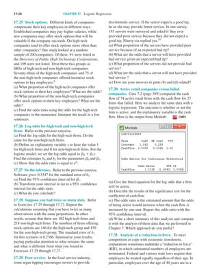 17-20	 CHAPTER 17  Logistic Regression
17.25  Stock options.  Different kinds of companies
compensate their key employees in different ways.
Established companies may pay higher salaries, while
new companies may offer stock options that will be
valuable if the company succeeds. Do high-tech
companies tend to offer stock options more often than
other companies? One study looked at a random
sample of 200 companies. Of these, 91 were listed in
the Directory of Public High Technology Corporations,
and 109 were not listed. Treat these two groups as
SRSs of high-tech and non-high-tech companies.
Seventy-three of the high-tech companies and 75 of
the non-high-tech companies offered incentive stock
options to key employees.9
(a) What proportion of the high-tech companies offer
stock options to their key employees? What are the odds?
(b) What proportion of the non-high-tech companies
offer stock options to their key employees? What are the
odds?
(c) Find the odds ratio using the odds for the high-tech
companies in the numerator. Interpret the result in a few
sentences.
17.26  Log odds for high-tech and non-high-tech
firms.  Refer to the previous exercise.
(a) Find the log odds for the high-tech firms. Do the
same for the non-high-tech firms.
(b) Define an explanatory variable x to have the value 1
for high-tech firms and 0 for non-high-tech firms. For the
logistic model, we set the log odds equal to ␤0 1 ␤1x.
Find the estimates b0 and b1 for the parameters ␤0 and ␤1.
(c) Show that the odds ratio is equal to eb1
.
17.27  Do the inference.  Refer to the previous exercise.
Software gives 0.3347 for the standard error of b1.
(a) Find the 95% confidence interval for ␤1.
(b) Transform your interval in (a) to a 95% confidence
interval for the odds ratio.
(c) What do you conclude?
17.28  Suppose you had twice as many data.  Refer
to Exercises 17.25 through 17.27. Repeat the
calculations assuming that you have twice as many
observations with the same proportions. In other
words, assume that there are 182 high-tech firms and
218 non-high-tech firms. The numbers of firms offering
stock options are 146 for the high-tech group and 150
for the non-high-tech group. The standard error of b1
for this scenario is 0.2366. Summarize your results,
paying particular attention to what remains the same
and what is different from what you found in
Exercises 17.25 through 17.27.
17.29  Poor service.  In the food service industry,
some argue tipping encourages servers to provide
discriminate service. If the server expects a good tip,
he or she may provide better service. In one survey,
193 servers were surveyed and asked if they ever
provided poor service because they did not expect a
good tip. Ninety-six replied yes.10
(a) What proportion of the servers have provided poor
service because of an expected bad tip?
(b) What are the odds that a server will have provided
bad service given an expected bad tip?
(c) What proportion of the servers did not provide bad
service?
(d) What are the odds that a server will not have provided
bad service ?
(e) How are your answers to parts (b) and (d) related?
17.30  Active retail companies versus failed
companies.  Case 7.2 (page 389) compared the cash
flow of 74 active retail firms with the cash flow for 27
firms that failed. Here we analyze the same data with a
logistic regression. The outcome is whether or not the
firm is active, and the explanatory variable is the cash
flow. Here is the output from Minitab: CMPS
Minitab
(a) Give the fitted equation for the log odds that a firm
will be active.
(b) Describe the results of the significance test for the
coefficient of cash flow.
(c) The odds ratio is the estimated amount that the odds
of being active would increase when the cash flow is
increased by one unit. Report this odds ratio with the
95% confidence interval.
(d) Write a short summary of this analysis and compare
it with the analysis of these data that we performed in
Chapter 7. Which approach do you prefer?
17.31  Analysis of a reduction in force.  To meet
competition or cope with economic slowdowns,
corporations sometimes undertake a “reduction in force”
(RIF), in which substantial numbers of employees are
terminated. Federal and various state laws require that
employees be treated equally regardless of their age. In
particular, employees over the age of 40 years are in a
Moore_4e_CH17_Printer.indd 20 10/9/15 11:47 AM
 