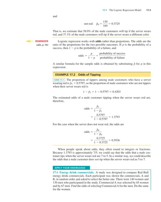 17.1  The Logistic Regression Model  17-3
and
not red: p⁄
0 5
130
349
5 0.3725
That is, we estimate that 58.0% of the male customers will tip if the server wears
red, and 37.3% of the male customers will tip if the server wears a different color.
Logistic regression works with odds rather than proportions. The odds are the
ratio of the proportions for the two possible outcomes. If p is the probability of a
success, then 1 2 p is the probability of a failure, and
odds 5
p
1 2 p
5
probability of success
probability of failure
A similar formula for the sample odds is obtained by substituting p⁄
for p in this
expression.
EXAMPLE 17.2  Odds of Tipping
CASE 17.1 The proportion of tippers among male customers who have a server
wearing red is p⁄
1 5 0.5797, so the proportion of male customers who are not tippers
when their server wears red is
1 2 p⁄
1 5 1 2 0.5797 5 0.4203
The estimated odds of a male customer tipping when the server wears red are,
therefore,
odds 5
p⁄
1
1 2 p⁄
1
5
0.5797
1 2 0.5797
5 1.3793
For the case when the server does not wear red, the odds are
odds 5
p⁄
0
1 2 p⁄
0
5
0.3725
1 2 0.3725
5 0.5936
When people speak about odds, they often round to integers or fractions.
Because 1.3793 is approximately 7/5, we could say that the odds that a male cus-
tomer tips when the server wears red are 7 to 5. In a similar way, we could describe
the odds that a male customer does not tip when the server wears red as 5 to 7.
Apply your Knowledge
17.1  Energy drink commercials.  A study was designed to compare Red Bull
energy drink commercials. Each participant was shown the commercials, A and
B, in random order and asked to select the better one. There were 140 women and
130 men who participated in the study. Commercial A was selected by 65 women
and by 67 men. Find the odds of selecting Commercial A for the men. Do the same
for the women.
reminder
odds, p. 582
Moore_4e_CH17_Printer.indd 3 10/9/15 11:46 AM
 