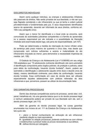 DOS DIREITOS INDIVIDUAIS
Assim como qualquer indivíduo, as crianças e adolescentes infratores
são passíveis de direitos. Não serão privados de sua liberdade, a não ser que,
seja flagrado cometendo o ato infracionário ou que já tenha a ordem judicial
pré-determinada e fundamentada pelo juiz. E seus responsáveis identificados
acerca da apreensão, devendo ser informado de seus direitos, conforme art.
106 e seu parágrafo único.
Assim que o menor for identificado e o local onde se encontra, será
comunicado às autoridades judiciárias competentes e à família do apreendido
ou a pessoa responsável por ele indicada e a possibilidade de liberação
imediata será examinada desde logo, sob pena de responsabilidade. (art.107)
Pode ser determinada a medida de internação do menor infrator antes
da sentença pelo prazo máximo de quarenta e cinco dias, mas desde que
comprovada com indícios suficientes a autoria e materialidade do ato
infracionário imputado ao menor, para demonstrar a necessidade imperiosa da
medida. (art. 108)
O Estatuto da Criança e do Adolescente (Lei nº 8.069/90) em seu artigo
109 estabelece que: "O adolescente civilmente identificado não será submetido
à identificação compulsória pelos órgãos policiais, de proteção e judiciais, salvo
para efeito de confrontação, havendo dúvida fundada". Assim, poderá ser
submetido a identificação o adolescente (aquele entre doze e dezoito anos de
idade), mesmo identificado civilmente, para efeito de confrontação, havendo
dúvida fundada. Essa confrontação em caso de dúvida deve ser utilizada
especialmente àqueles adolescentes com práticas reiteradas de atos
infracionais e que, porventura, possam se utilizar de documentação falsa.
DAS GARANTIAS PROCESSUAIS
Dentro das diversas competências acerca do processo, sendo eles: civil,
penal, trabalhista etc, há uma garantia básica que é a do devido processo legal
e nenhum adolescente poderá ser privado de sua liberdade sem ele, sem o
devido processo legal. (art.110)
Além da garantia do devido processo legal, há outras garantias
enumeradas nos incisos do art. 111 do Estatuto Da Criança e do Adolescente,
tais quais são:
I - pleno e formal conhecimento da atribuição de ato infracional,
mediante citação ou meio equivalente;
II - igualdade na relação processual, podendo confrontar-se com vítimas
e testemunhas e produzir todas as provas necessárias à sua defesa;
III - defesa técnica por advogado;
 