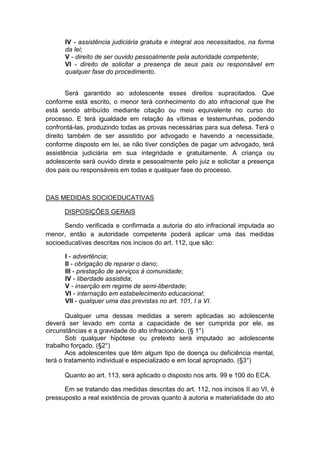 IV - assistência judiciária gratuita e integral aos necessitados, na forma
da lei;
V - direito de ser ouvido pessoalmente pela autoridade competente;
VI - direito de solicitar a presença de seus pais ou responsável em
qualquer fase do procedimento.
Será garantido ao adolescente esses direitos supracitados. Que
conforme está escrito, o menor terá conhecimento do ato infracional que lhe
está sendo atribuído mediante citação ou meio equivalente no curso do
processo. E terá igualdade em relação às vítimas e testemunhas, podendo
confrontá-las, produzindo todas as provas necessárias para sua defesa. Terá o
direito também de ser assistido por advogado e havendo a necessidade,
conforme disposto em lei, se não tiver condições de pagar um advogado, terá
assistência judiciária em sua integridade e gratuitamente. A criança ou
adolescente será ouvido direta e pessoalmente pelo juiz e solicitar a presença
dos pais ou responsáveis em todas e qualquer fase do processo.
DAS MEDIDAS SOCIOEDUCATIVAS
DISPOSIÇÕES GERAIS
Sendo verificada e confirmada a autoria do ato infracional imputada ao
menor, então a autoridade competente poderá aplicar uma das medidas
socioeducativas descritas nos incisos do art. 112, que são:
I - advertência;
II - obrigação de reparar o dano;
III - prestação de serviços à comunidade;
IV - liberdade assistida;
V - inserção em regime de semi-liberdade;
VI - internação em estabelecimento educacional;
VII - qualquer uma das previstas no art. 101, I a VI.
Qualquer uma dessas medidas a serem aplicadas ao adolescente
deverá ser levado em conta a capacidade de ser cumprida por ele, as
circunstâncias e a gravidade do ato infracionário. (§ 1°)
Sob qualquer hipótese ou pretexto será imputado ao adolescente
trabalho forçado. (§2°)
Aos adolescentes que têm algum tipo de doença ou deficiência mental,
terá o tratamento individual e especializado e em local apropriado. (§3°)
Quanto ao art. 113, será aplicado o disposto nos arts. 99 e 100 do ECA.
Em se tratando das medidas descritas do art. 112, nos incisos II ao VI, é
pressuposto a real existência de provas quanto à autoria e materialidade do ato
 