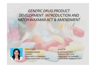 GENERIC DRUG PRODUCT
DEVELOPMENT INTRODUCTION AND
HATCH-WAXMAN ACT & AMENDMENT
PRESENTED BY GUIDED BY
PRIYANKA GOSWAMI Dr. SATYENDRA DEKA
M.PHARM ASSOCIATE PROFESSOR
DEPARTMENT OF PHARMACY DEPARTMENT OF PHARMACY
ASSAM DOWN TOWN UNIVERSITY ASSAM DOWN TOWN UNIVERSITY
 