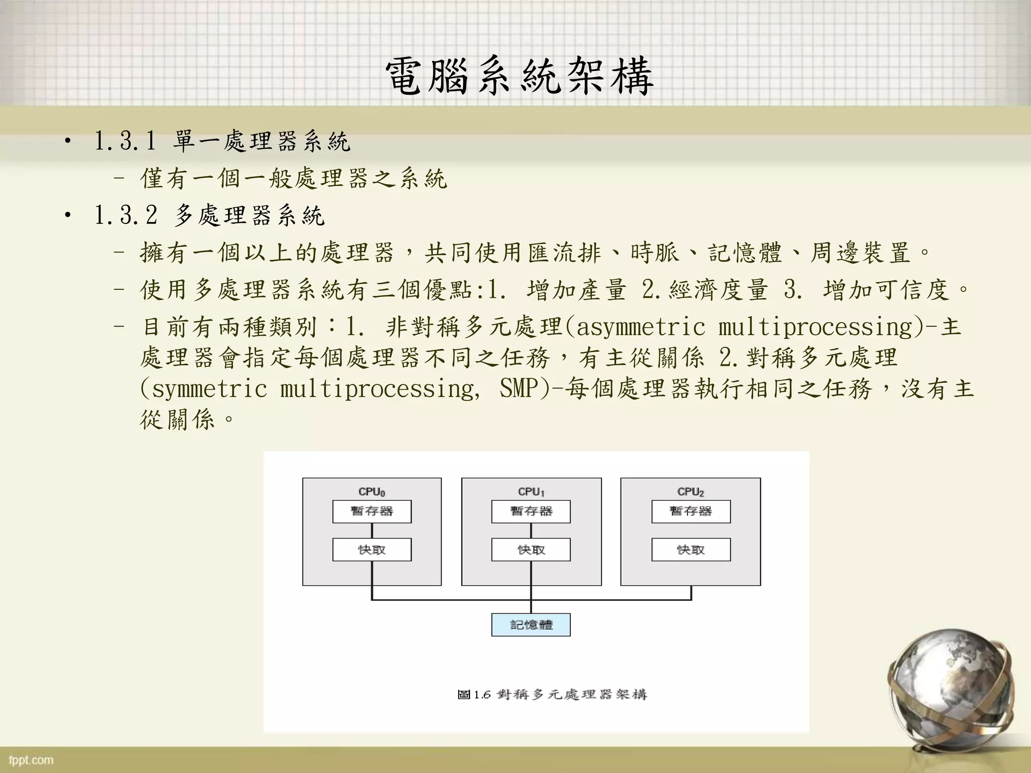 電腦系統架構
• 1.3.1 單一處理器系統
– 僅有一個一般處理器之系統
• 1.3.2 多處理器系統
– 擁有一個以上的處理器，共同使用匯流排、時脈、記憶體、周邊裝置。
– 使用多處理器系統有三個優點:1. 增加產量 2.經濟度量 3. 增加可信度。
– 目前有兩種類別：1. 非對稱多元處理(asymmetric multiprocessing)-主
處理器會指定每個處理器不同之任務，有主從關係 2.對稱多元處理
(symmetric multiprocessing, SMP)-每個處理器執行相同之任務，沒有主
從關係。
 