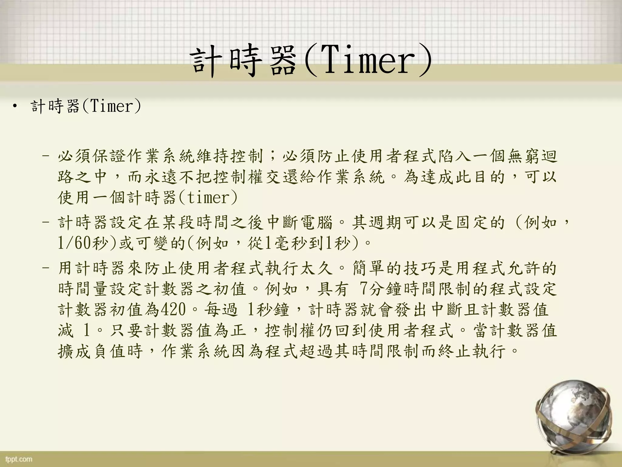 計時器(Timer)
• 計時器(Timer)
–必須保證作業系統維持控制；必須防止使用者程式陷入一個無窮迴
路之中，而永遠不把控制權交還給作業系統。為達成此目的，可以
使用一個計時器(timer)
–計時器設定在某段時間之後中斷電腦。其週期可以是固定的 (例如，
1/60秒)或可變的(例如，從1毫秒到1秒)。
–用計時器來防止使用者程式執行太久。簡單的技巧是用程式允許的
時間量設定計數器之初值。例如，具有 7分鐘時間限制的程式設定
計數器初值為420。每過 1秒鐘，計時器就會發出中斷且計數器值
減 1。只要計數器值為正，控制權仍回到使用者程式。當計數器值
擴成負值時，作業系統因為程式超過其時間限制而終止執行。
 