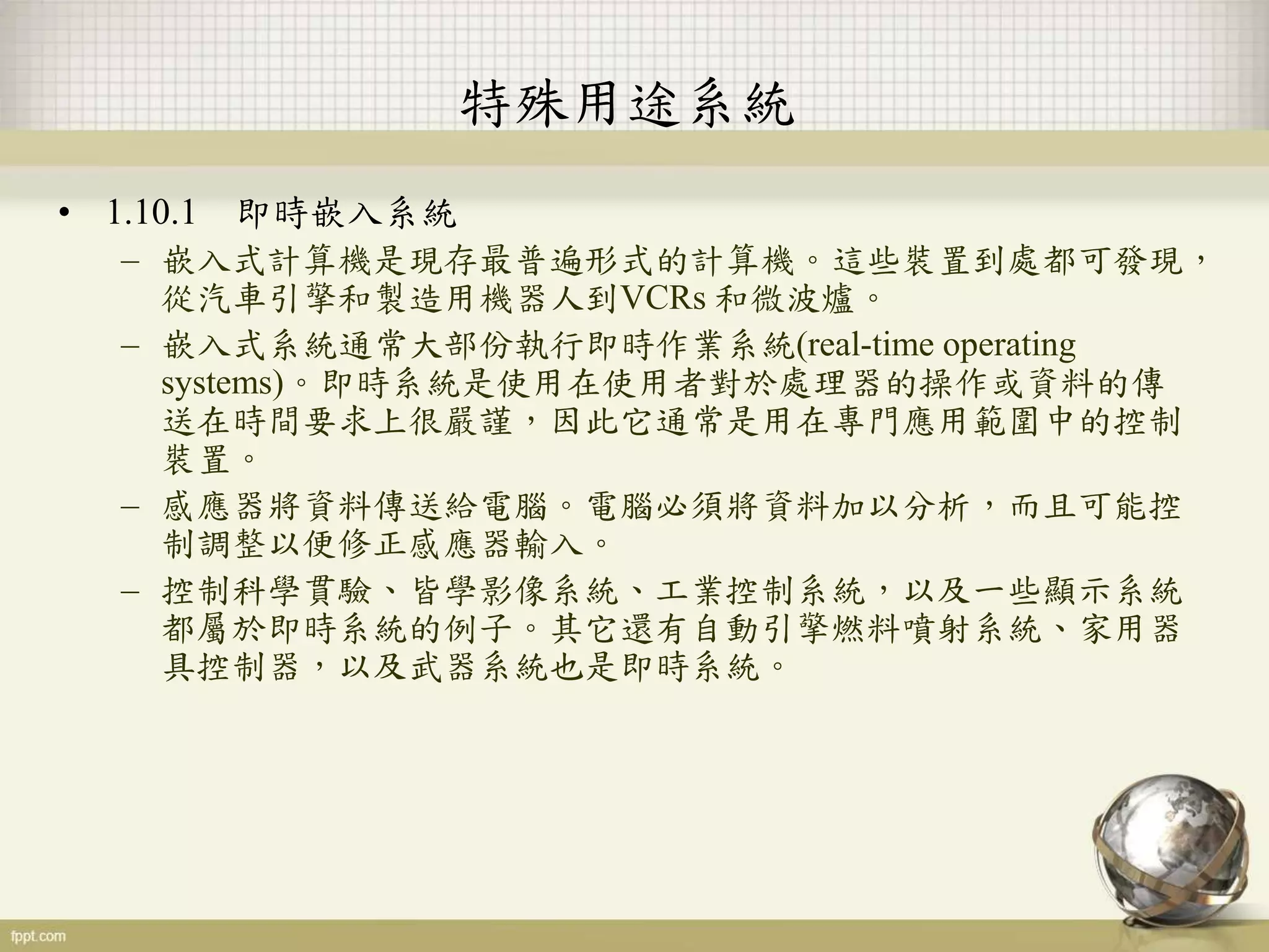 特殊用途系統
• 1.10.1 即時嵌入系統
– 嵌入式計算機是現存最普遍形式的計算機。這些裝置到處都可發現，
從汽車引擎和製造用機器人到VCRs 和微波爐。
– 嵌入式系統通常大部份執行即時作業系統(real-time operating
systems)。即時系統是使用在使用者對於處理器的操作或資料的傳
送在時間要求上很嚴謹，因此它通常是用在專門應用範圍中的控制
裝置。
– 感應器將資料傳送給電腦。電腦必須將資料加以分析，而且可能控
制調整以便修正感應器輸入。
– 控制科學貫驗、皆學影像系統、工業控制系統，以及一些顯示系統
都屬於即時系統的例子。其它還有自動引擎燃料噴射系統、家用器
具控制器，以及武器系統也是即時系統。
 