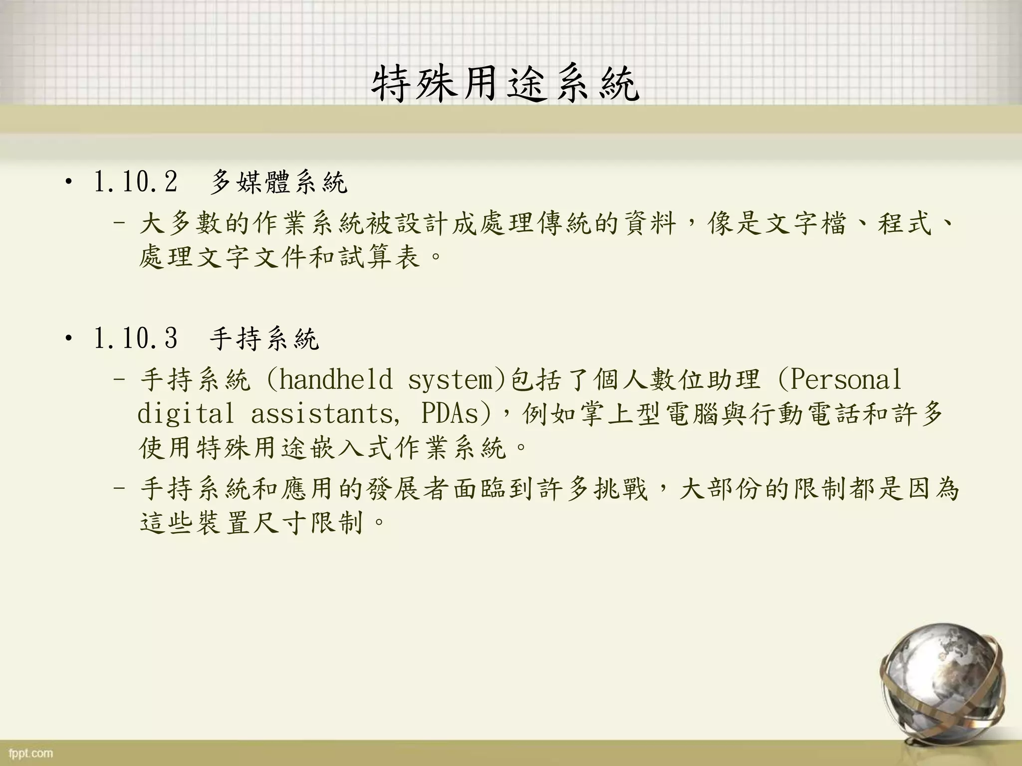• 1.10.2 多媒體系統
–大多數的作業系統被設計成處理傳統的資料，像是文字檔、程式、
處理文字文件和試算表。
• 1.10.3 手持系統
–手持系統 (handheld system)包括了個人數位助理 (Personal
digital assistants, PDAs)，例如掌上型電腦與行動電話和許多
使用特殊用途嵌入式作業系統。
–手持系統和應用的發展者面臨到許多挑戰，大部份的限制都是因為
這些裝置尺寸限制。
特殊用途系統
 
