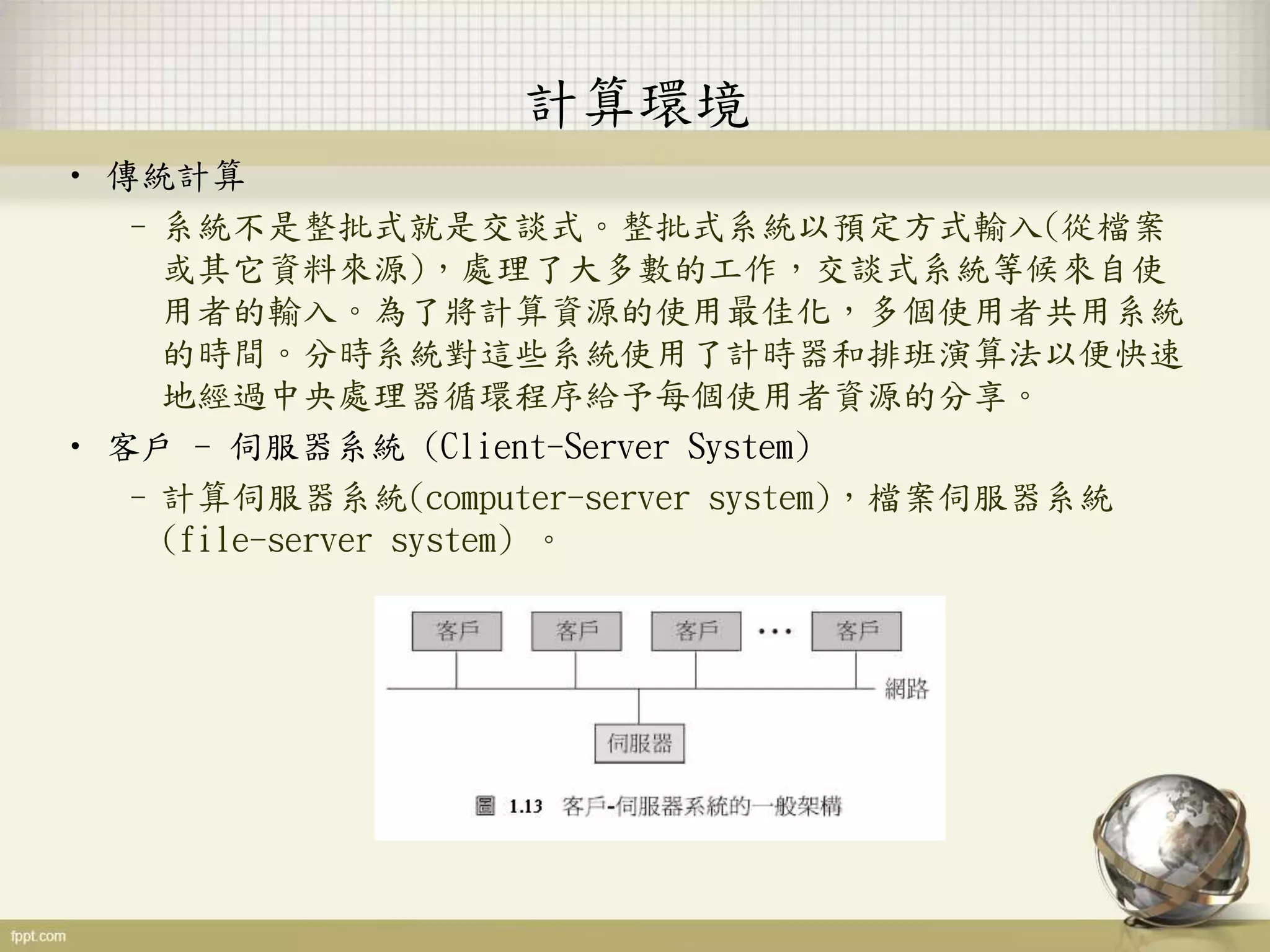 計算環境
• 傳統計算
–系統不是整批式就是交談式。整批式系統以預定方式輸入(從檔案
或其它資料來源)，處理了大多數的工作，交談式系統等候來自使
用者的輸入。為了將計算資源的使用最佳化，多個使用者共用系統
的時間。分時系統對這些系統使用了計時器和排班演算法以便快速
地經過中央處理器循環程序給予每個使用者資源的分享。
• 客戶 - 伺服器系統 (Client-Server System)
–計算伺服器系統(computer-server system)，檔案伺服器系統
(file-server system) 。
 