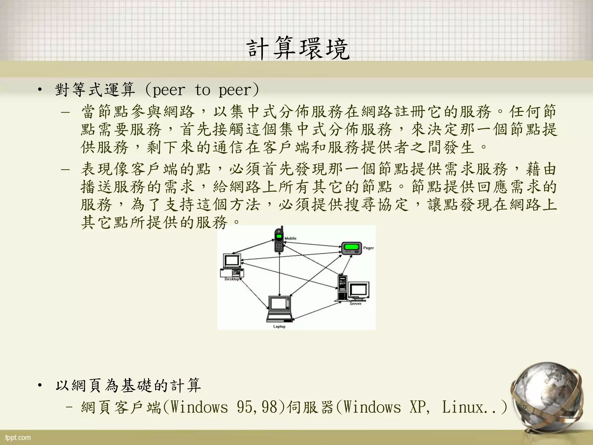 • 對等式運算 (peer to peer)
– 當節點參與網路，以集中式分佈服務在網路註冊它的服務。任何節
點需要服務，首先接觸這個集中式分佈服務，來決定那一個節點提
供服務，剩下來的通信在客戶端和服務提供者之間發生。
– 表現像客戶端的點，必須首先發現那一個節點提供需求服務，藉由
播送服務的需求，給網路上所有其它的節點。節點提供回應需求的
服務，為了支持這個方法，必須提供搜尋協定，讓點發現在網路上
其它點所提供的服務。
• 以網頁為基礎的計算
–網頁客戶端(Windows 95,98)伺服器(Windows XP, Linux..) 。
計算環境
 