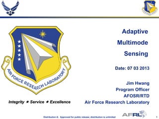 1Distribution A: Approved for public release; distribution is unlimited
Integrity  Service  Excellence
Adaptive
Multimode
Sensing
Date: 07 03 2013
Jim Hwang
Program Officer
AFOSR/RTD
Air Force Research Laboratory
 