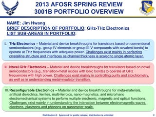 2Distribution A: Approved for public release; distribution is unlimited
2013 AFOSR SPRING REVIEW
3001B PORTFOLIO OVERVIEW
NAME: Jim Hwang
BRIEF DESCRIPTION OF PORTFOLIO: GHz-THz Electronics
LIST SUB-AREAS IN PORTFOLIO:
I. THz Electronics – Material and device breakthroughs for transistors based on conventional
semiconductors (e.g., group IV elements or group III-V compounds with covalent bonds) to
operate at THz frequencies with adequate power. Challenges exist mainly in perfecting
crystalline structure and interfaces as channel thickness is scaled to single atomic layer.
II. Novel GHz Electronics – Material and device breakthroughs for transistors based on novel
semiconductors (e.g., transition-metal oxides with ionic bonds) to operate at GHz
frequencies with high power. Challenges exist mainly in controlling purity and stoichiometry,
as well as in understanding metal-insulator transition.
III. Reconfigurable Electronics – Material and device breakthroughs for meta-materials,
artificial dielectrics, ferrites, multi-ferroics, nano-magnetics, and micro/nano
electromechanical systems to perform multiple electronic, magnetic and optical functions.
Challenges exist mainly in understanding the interaction between electromagnetic waves,
electrons, plasmons and phonons on nanometer scale.
 