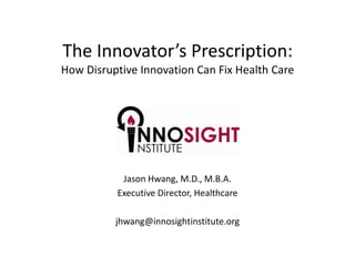 The Innovator’s Prescription:How Disruptive Innovation Can Fix Health Care Jason Hwang, M.D., M.B.A. Executive Director, Healthcare jhwang@innosightinstitute.org 