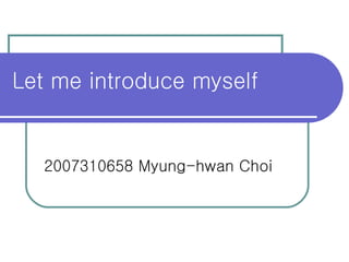 Let me introduce myself 2007310658 Myung-hwan Choi 