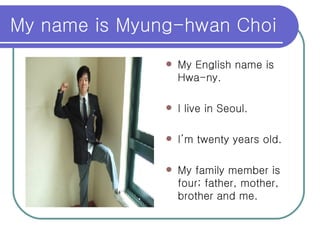 My name is Myung-hwan Choi My English name is Hwa-ny. I live in Seoul. I’m twenty years old. My family member is four; father, mother, brother and me.  