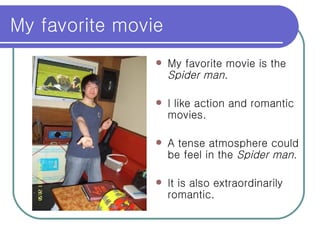 My favorite movie  My favorite movie is the  Spider man . I like action and romantic movies. A tense atmosphere could be feel in the  Spider man .  It is also extraordinarily romantic. 