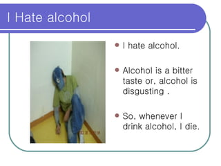 I Hate alcohol  I hate alcohol. Alcohol is a bitter taste or, alcohol is disgusting . So, whenever I drink alcohol, I die. 
