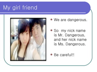 My girl friend We are dangerous. So  my nick name is Mr. Dangerous, and her nick name is Ms. Dangerous. Be careful!! 