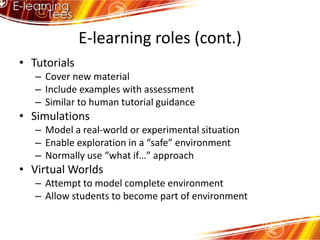 E-learning roles (cont.)TutorialsCover new materialInclude examples with assessmentSimilar to human tutorial guidanceSimulationsModel a real-world or experimental situationEnable exploration in a “safe” environmentNormally use “what if…” approachVirtual WorldsAttempt to model complete environmentAllow students to become part of environment