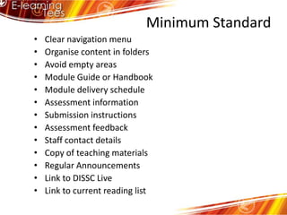  Minimum StandardClear navigation menuOrganise content in foldersAvoid empty areasModule Guide or HandbookModule delivery scheduleAssessment informationSubmission instructionsAssessment feedbackStaff contact detailsCopy of teaching materialsRegular AnnouncementsLink to DISSC LiveLink to current reading list