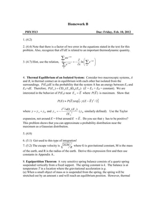 Homework B

 PHY3513                                                                   Due: Friday, Feb. 10, 2012

1. (4.2)

2. (4.4) Note that there is a factor of two error in the equations stated in the text for this
problem. Also, recognize that dT/dE is related to an important thermodynamic quantity.

                                   ∑α e α− x
                                                       ∂ ⎛             ⎞
3. (4.7) Hint, use the relation,   α
                                                  =−     ln ⎜ ∑ e −α x ⎟
                                   ∑e α
                                    α
                                        − x
                                                       ∂x ⎝ α          ⎠



4. Thermal Equilibrium of an Isolated System: Consider two macroscopic systems, A
and B, in thermal contact an in equilibrium with each other but isolated from the
surroundings. P(EA)dE is the probability that the system A has an energy between EA and
EA+dE. Therefore, P ( E A ) = CΩ A ( E A )Ω B ( E B ) (E = EA + EB = constant). We are
interested in the behavior of P(EA) near E A = E where P (E ) is maximum. Show that

                                                       {
                              P ( E ) ≈ P( E ) exp − γ ( E − E ) 2 / 2     }
                                   ∂ 2 nΩ A ( E A )
where γ = γ A + γ B and γ A = −                         ( γ B similarly defined). Use the Taylor
                                       ∂E A
                                              2


expansion, not around E = 0 but around E = E . Do you see that γ has to be positive?
This problem shows that you can approximate a probability distribution near the
maximum as a Gaussian distribution.

5. (4.8)

6. (5.1) Get used to this type of integration!
7. (5.2) The escape velocity is 2GM where G is gravitational constant, M is the mass
                                         R
of the earth, and R is the radius of the earth. Derive this expression first and then use
constants in Appendix A..

8. Equipartition Theorem A very sensitive spring balance consists of a quartz spring
suspended vertically from a fixed support. The spring constant is k. The balance is at
temperature T in a location where the gravitational acceleration is g.
(a) When a small object of mass m is suspended from the spring, the spring will be
stretched out by an amount x and will reach an equilibrium position. However, thermal
 