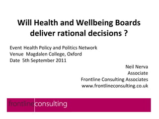 Will Health and Wellbeing Boards
      deliver rational decisions ?
Event Health Policy and Politics Network
Venue Magdalen College, Oxford
Date 5th September 2011
                                                     Neil Nerva
                                                      Associate
                                Frontline Consulting Associates
                                www.frontlineconsulting.co.uk
 