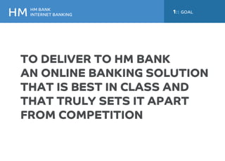 HM BANK 
INTERNET BANKING HM 
1:: GOAL 
TO DELIVER TO HM BANK 
AN ONLINE BANKING SOLUTION 
THAT IS BEST IN CLASS AND 
THAT TRULY SETS IT APART 
FROM COMPETITION 
 