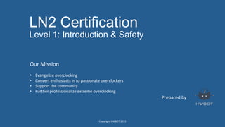 LN2 Certification
Level 1: Introduction & Safety
Prepared	
  by	
  
Our	
  Mission	
  
	
  
•  Evangelize	
  overclocking	
  
•  Convert	
  enthusiasts	
  in	
  to	
  passionate	
  overclockers	
  
•  Support	
  the	
  community	
  
•  Further	
  professionalize	
  extreme	
  overclocking	
  
	
  
	
  
Copyright	
  HWBOT	
  2015	
  
 