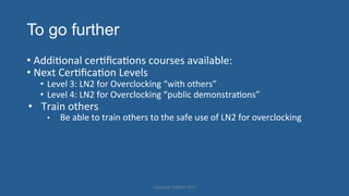 To go further
• AddiHonal'cerHﬁcaHons'courses'available:'
• Next'CerHﬁcaHon'Levels''
•  Level'3:'LN2'for'Overclocking'“with'others”'
•  Level'4:'LN2'for'Overclocking'“public'demonstraHons”'
•  Train'others'
•  Be'able'to'train'others'to'the'safe'use'of'LN2'for'overclocking'
Copyright'HWBOT'2015'
 