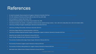 References
•  Air'Liquid'Encyclopedia,'Physical'properHes'of'Cryogenics.'Retrieved'on'December'2014'from'hjp://encyclopedia.airliquide.com/help.asp?LanguageID=11'
•  D.R.'LIDE,'Handbook'of'Chemistry'and'Physics,'88th'Ed,'Editor'CRC'Press,'2007]2008.'
•  Gas'Encyclopedia,'Air'Liquide,'Editor'Elsevier,'1976.'
•  Handbook'of'Compressed'Gases,'4th'Ed,'Editor'Kluwer'Academic'Pub,'1999.'
•  InternaHonal'standards:'Gas'cylinders']'CompaHbility'of'cylinder'and'valve'materials'with'gas'contents']]'Part'1:'ISO'11114]1'(May'2012),'Part'2:'ISO'11114]2'(March'2001).'
•  Linde'Group,'Handling'of'Cryogenic'liqueﬁed'gases.'Retrieved'on'December'2014'from'
hjp://www.linde]gas.fr/internet.lg.lg.fra/fr/images/Handling%20of%20cryogenic%20liqueﬁed%20gases201_72930.pdf'
•  Linde'Group,'Handling'of'Gas'Cylinder.'Retrieved'on'December'2014'from'
hjp://www.linde]gas.fr/internet.lg.lg.fra/fr/images/Handling%20of%20Gas%20Cylinders%20at%20and%20aver%20Fire%20or%20Heat%20Exposure201_72931.pdf'
•  Linde'Group,'Oxygen'deﬁciency.'Retrieved'December'on'2014'from'hjp://www.linde]gas.fr/internet.lg.lg.fra/fr/images/Oxygen%20deﬁciency201_72932.pdf'
•  Linde'Group,'Handling'refrigerated'liqueﬁed'nitrogen'in'transportable'cryogenic'receptacles.'Retrieved'on'December'2014'from'
hjp://www.linde]gas.fr/internet.lg.lg.fra/fr/images/Handling%20refrigerated%20liqueﬁed%20nitrogen%20in%20transportable%20cryogenic%20receptables201_72944.pdf'
•  Mayoclininc.org,'Frostbite:'ﬁrst'aid.'Retrieved'on'January'2015'from'hjp://www.mayoclinic.org/ﬁrst]aid/ﬁrst]aid]frostbite/basics/art]20056653'
•  Praxair,'Nitrogen'Refrigerated'Liquid.'Retrieved'on'January'2015'from'
hjp://www.praxair.com/~/media/North%20America/US/Documents/SDS/Liquid%20Nitrogen%20Medipure%20Gas%20N2%20Safety%20Data%20Sheet%20SDS%20P4630.pdf'
•  The'university'of'Auckland,'Safe'storage'of'liquid'nitrogen.'Retrieved'on'February'2015'from'
hjps://cdn.auckland.ac.nz/assets/science/for/current]students/HR/health]safety]wellness/documents/SMOU%2021%20Safe%20Storage%20of%20Liquid%20Nitrogen
%20(2)%20(2).pdf'
•  The'University'of'Auckland,'Cryogenic'Liquids.'Retrieved'on'February'2015'form'
hjps://cdn.auckland.ac.nz/assets/science/for/current]students/HR/health]safety]wellness/documents/SMOU18]Cryogenic%20Liquids.pdf'
•  The'University'of'Auckland,'Safety'guidelines'for'cryogenic'materials.'Retrieved'on'February'2015'from'
hjps://cdn.auckland.ac.nz/assets/science/for/current]students/HR/health]safety]wellness/documents/cryogenic_materials_guide.doc'
•  Web'Health'Center,'Diﬀerent'Kinds'of'Asphyxia.'Retrieved'on'January'2015'from'hjp://www.webhealthcentre.com/HealthyLiving/ﬁrst_aid_drown.aspx'
Copyright'HWBOT'2015'
 