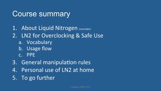 Course summary
1.  About'Liquid'Nitrogen'(reminder)'
2.  LN2'for'Overclocking'&'Safe'Use'
a.  Vocabulary'
b.  Usage'ﬂow'
c.  PPE'
3.  General'manipulaHon'rules'
4.  Personal'use'of'LN2'at'home'
5.  To'go'further'
Copyright'HWBOT'2015'
 