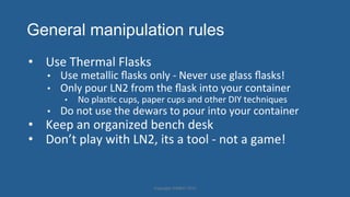 General manipulation rules
•  Use'Thermal'Flasks'
•  Use'metallic'ﬂasks'only']'Never'use'glass'ﬂasks!'
•  Only'pour'LN2'from'the'ﬂask'into'your'container'
•  No'plasHc'cups,'paper'cups'and'other'DIY'techniques'
•  Do'not'use'the'dewars'to'pour'into'your'container'
•  Keep'an'organized'bench'desk'
•  Don’t'play'with'LN2,'its'a'tool']'not'a'game!'
Copyright'HWBOT'2015'
 