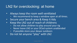 LN2 for overclocking: at home
•  Always'keep'the'room'well'venHlated'
•  We'recommend'to'keep'a'window'open'at'all'Hmes.'
•  Secure'your'bench'area'&'Keep'it'Hdy'
•  Keep'the'LN2'out'of'reach'of'childrens'
•  Do'not'allow'children'to'play'around'your'rig'
•  Never'leave'LN2'or'your'OCed'system'unajended'
•  If'possible'store'your'dewar'outdoors''
•  Do'not'let'anyone'“play”'with'LN2'
Copyright'HWBOT'2015'
 
