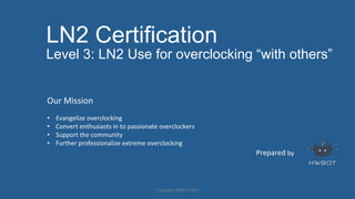 LN2 Certification
Level 3: LN2 Use for overclocking “with others”
Prepared	
  by	
  
Our	
  Mission	
  
	
  
•  Evangelize	
  overclocking	
  
•  Convert	
  enthusiasts	
  in	
  to	
  passionate	
  overclockers	
  
•  Support	
  the	
  community	
  
•  Further	
  professionalize	
  extreme	
  overclocking	
  
	
  
	
  
Copyright	
  HWBOT	
  2015	
  
 
