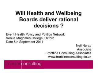 Will Health and Wellbeing
       Boards deliver rational
             decisions ?
Event Health Policy and Politics Network
Venue Magdalen College, Oxford
Date 5th September 2011
                                               Neil Nerva
                                                Associate
                          Frontline Consulting Associates
                            www.frontlineconsulting.co.uk
 