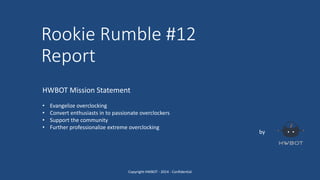 Rookie Rumble #12
Report
by
HWBOT Mission Statement
• Evangelize overclocking
• Convert enthusiasts in to passionate overclockers
• Support the community
• Further professionalize extreme overclocking
Copyright HWBOT - 2014 - Confidential
 