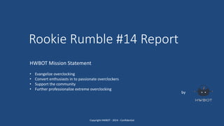 Rookie Rumble #14 Report
by
HWBOT Mission Statement
• Evangelize overclocking
• Convert enthusiasts in to passionate overclockers
• Support the community
• Further professionalize extreme overclocking
Copyright HWBOT - 2014 - Confidential
 