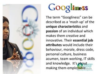 iness
The term “Googliness” can be
described as a ‘mash up’ of the
unique characteristics and
passion of an individual which
makes them creative and
innovative. Their essential job
attributes would include their
behaviour, morale, dress code,
personal culture, business
acumen, team working, IT skills
and knowledge. It’s about
making them employable…….

 