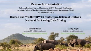 Human and Wildlife(HWC) conflict prediction of Chitwan
National Park using Data Mining
Research Presentation
Science, Engineering and Technology(SET) Research Conference
Advance College of Engineering and Management, Kathmandu, Nepal
19th November 2016
Samir Pokhrel
samir.pokhrel02@gmail.com
http://www.samirpokhrel.com.np
Kshitij Wagle
kshitij.wagle@gmail.com
http://www.kshitijwagle.com.np
 