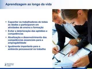 10
Aprendizagem ao longo da vida
 Capacitar os trabalhadores de todas
as idades a participarem em
atividades de ensino e formação
 Evitar a deterioração das aptidões e
competências
 Atualização e desenvolvimento das
competências essenciais para a
empregabilidade
 Igualmente importante para o
ambiente psicossocial no trabalho
 