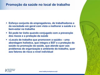 11
www.healthy-workplaces.eu/pt
Promoção da saúde no local de trabalho
 Esforço conjunto de empregadores, de trabalhadores e
da sociedade em geral com vista a melhorar a saúde e o
bem-estar no trabalho
 Só pode ter êxito quando conjugado com a prevenção
dos riscos e a proteção da saúde
 «Locais de trabalho que promovem a saúde» - uma
abordagem holística, que integra a SST e a proteção da
saúde na promoção da saúde, que atende quer aos
problemas de organização e ambiente do trabalho, quer
aos fatores de risco a nível individual
 