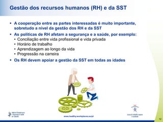 12
www.healthy-workplaces.eu/pt
Gestão dos recursos humanos (RH) e da SST
 A cooperação entre as partes interessadas é muito importante,
sobretudo a nível da gestão dos RH e da SST
 As políticas de RH afetam a segurança e a saúde, por exemplo:
• Conciliação entre vida profissional e vida privada
• Horário de trabalho
• Aprendizagem ao longo da vida
• Progressão na carreira
 Os RH devem apoiar a gestão da SST em todas as idades
 