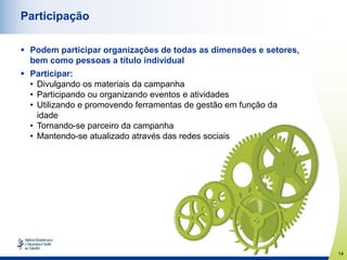 14
Participação
 Podem participar organizações de todas as dimensões e setores,
bem como pessoas a título individual
 Participar:
• Divulgando os materiais da campanha
• Participando ou organizando eventos e atividades
• Utilizando e promovendo ferramentas de gestão em função da
idade
• Tornando-se parceiro da campanha
• Mantendo-se atualizado através das redes sociais
 