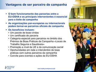 16
www.healthy-workplaces.eu/pt
Vantagens de ser parceiro de campanha
 O bom funcionamento das parcerias entre a
EU-OSHA e os principais intervenientes é essencial
para o êxito da campanha
 As organizações pan-europeias ou internacionais
podem tornar-se parceiros oficiais de campanha
 Os benefícios incluem:
• Um pacote de boas-vindas
• Um certificado de parceria
• Categoria especial para parceiros no âmbito dos
Prémios de Boas Práticas da Campanha «Locais de
Trabalho Seguros e Saudáveis»
• Promoção a nível da UE e da comunicação social
• Oportunidades em rede e intercâmbio de boas
práticas com outros parceiros da campanha
• Convite para eventos e ações da EU-OSHA
 