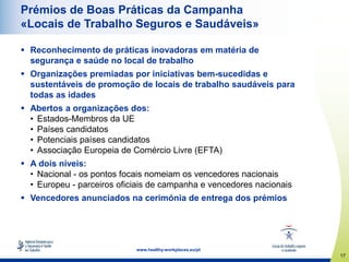 17
www.healthy-workplaces.eu/pt
Prémios de Boas Práticas da Campanha
«Locais de Trabalho Seguros e Saudáveis»
 Reconhecimento de práticas inovadoras em matéria de
segurança e saúde no local de trabalho
 Organizações premiadas por iniciativas bem-sucedidas e
sustentáveis de promoção de locais de trabalho saudáveis para
todas as idades
 Abertos a organizações dos:
• Estados-Membros da UE
• Países candidatos
• Potenciais países candidatos
• Associação Europeia de Comércio Livre (EFTA)
 A dois níveis:
• Nacional - os pontos focais nomeiam os vencedores nacionais
• Europeu - parceiros oficiais de campanha e vencedores nacionais
 Vencedores anunciados na cerimónia de entrega dos prémios
 